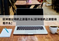 区块链公司的上游是什么[区块链的上游层级是什么]