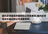 国内区块链技术最好的公司是那家[国内区块链技术最好的公司是那家呢]